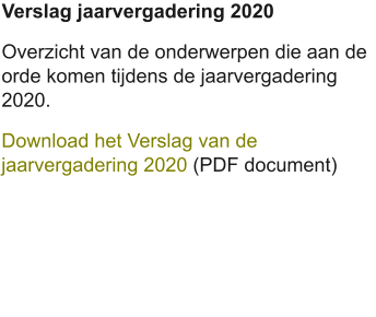 Verslag jaarvergadering 2020 Overzicht van de onderwerpen die aan de orde komen tijdens de jaarvergadering 2020. Download het Verslag van de jaarvergadering 2020 (PDF document)